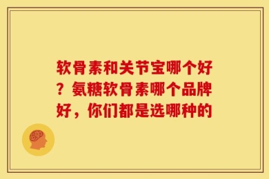 软骨素和关节宝哪个好？氨糖软骨素哪个品牌好，你们都是选哪种的