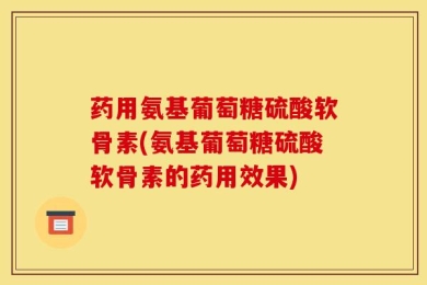 药用氨基葡萄糖硫酸软骨素(氨基葡萄糖硫酸软骨素的药用效果)