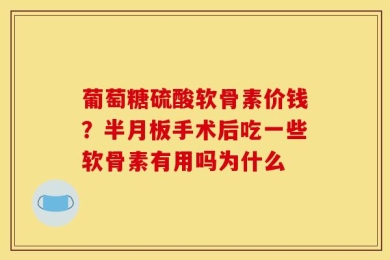 葡萄糖硫酸软骨素价钱？半月板手术后吃一些软骨素有用吗为什么