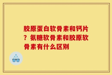 胶原蛋白软骨素和钙片？氨糖软骨素和胶原软骨素有什么区别