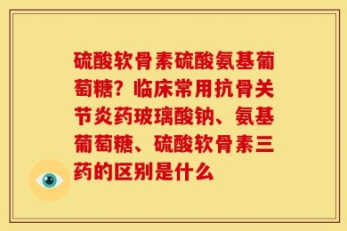硫酸软骨素硫酸氨基葡萄糖？临床常用抗骨关节炎药玻璃酸钠、氨基葡萄糖、硫酸软骨素三药的区别是什么