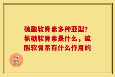 硫酸软骨素多种亚型？氨糖软骨素是什么，硫酸软骨素有什么作用的