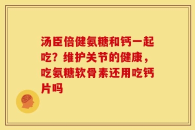 汤臣倍健氨糖和钙一起吃？维护关节的健康，吃氨糖软骨素还用吃钙片吗