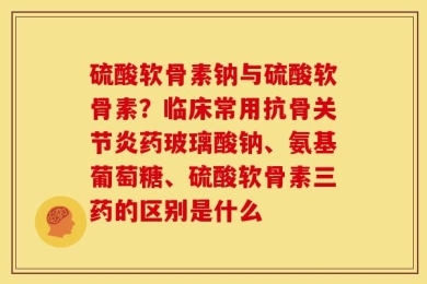 硫酸软骨素钠与硫酸软骨素？临床常用抗骨关节炎药玻璃酸钠、氨基葡萄糖、硫酸软骨素三药的区别是什么
