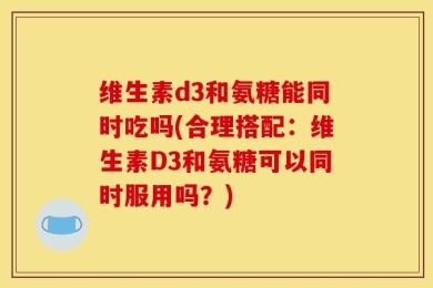 维生素d3和氨糖能同时吃吗(合理搭配：维生素D3和氨糖可以同时服用吗？)