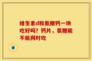 维生素d和氨糖钙一块吃好吗？钙片，氨糖能不能同时吃