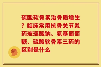 硫酸软骨素治骨质增生？临床常用抗骨关节炎药玻璃酸钠、氨基葡萄糖、硫酸软骨素三药的区别是什么