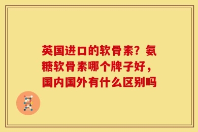 英国进口的软骨素？氨糖软骨素哪个牌子好，国内国外有什么区别吗