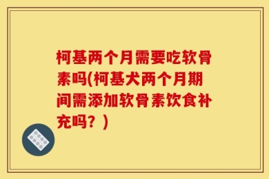 柯基两个月需要吃软骨素吗(柯基犬两个月期间需添加软骨素饮食补充吗？)