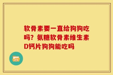 软骨素要一直给狗狗吃吗？氨糖软骨素维生素D钙片狗狗能吃吗