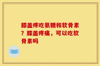 膝盖疼吃氨糖和软骨素？膝盖疼痛，可以吃软骨素吗