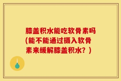 膝盖积水能吃软骨素吗(能不能通过摄入软骨素来缓解膝盖积水？)