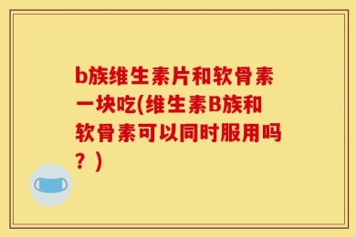 b族维生素片和软骨素一块吃(维生素B族和软骨素可以同时服用吗？)