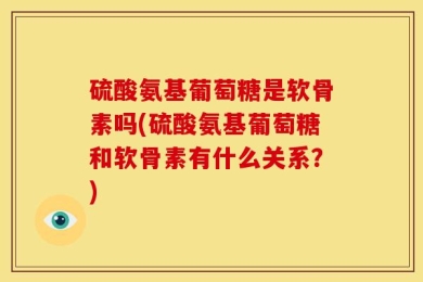 硫酸氨基葡萄糖是软骨素吗(硫酸氨基葡萄糖和软骨素有什么关系？)