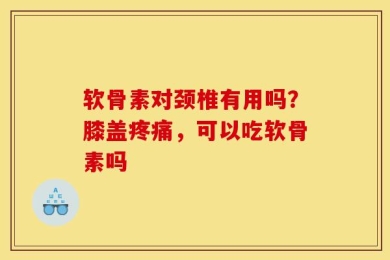 软骨素对颈椎有用吗？膝盖疼痛，可以吃软骨素吗