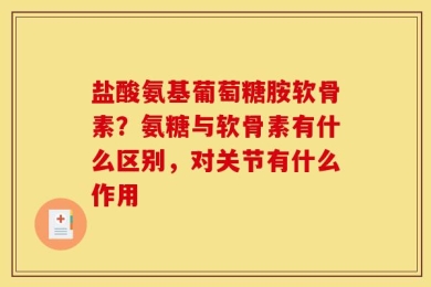 盐酸氨基葡萄糖胺软骨素？氨糖与软骨素有什么区别，对关节有什么作用