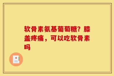 软骨素氨基葡萄糖？膝盖疼痛，可以吃软骨素吗