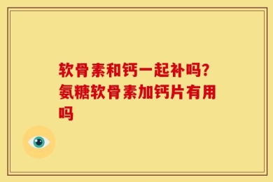 软骨素和钙一起补吗？氨糖软骨素加钙片有用吗