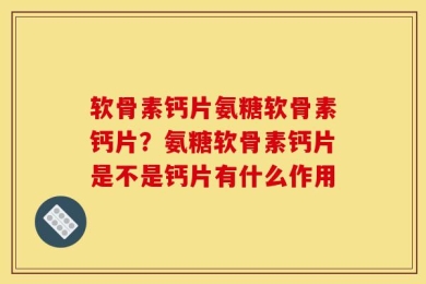 软骨素钙片氨糖软骨素钙片？氨糖软骨素钙片是不是钙片有什么作用