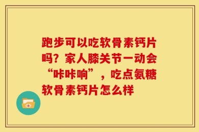 跑步可以吃软骨素钙片吗？家人膝关节一动会“咔咔响”，吃点氨糖软骨素钙片怎么样