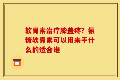 软骨素治疗膝盖疼？氨糖软骨素可以用来干什么的适合谁