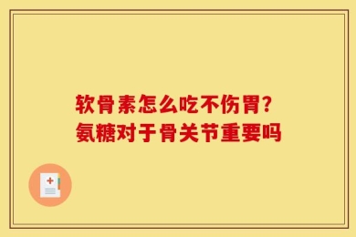 软骨素怎么吃不伤胃？氨糖对于骨关节重要吗