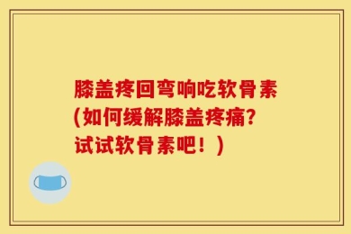 膝盖疼回弯响吃软骨素(如何缓解膝盖疼痛？试试软骨素吧！)