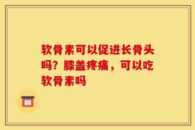 软骨素可以促进长骨头吗？膝盖疼痛，可以吃软骨素吗