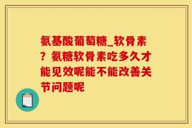 氨基酸葡萄糖_软骨素？氨糖软骨素吃多久才能见效呢能不能改善关节问题呢