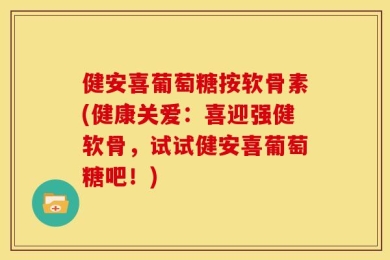 健安喜葡萄糖按软骨素(健康关爱：喜迎强健软骨，试试健安喜葡萄糖吧！)