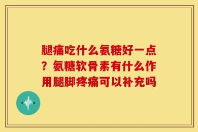 腿痛吃什么氨糖好一点？氨糖软骨素有什么作用腿脚疼痛可以补充吗