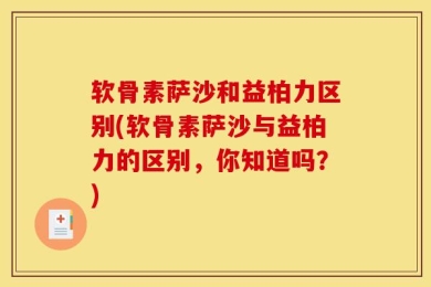 软骨素萨沙和益柏力区别(软骨素萨沙与益柏力的区别，你知道吗？)