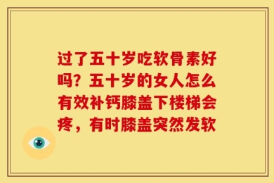 过了五十岁吃软骨素好吗？五十岁的女人怎么有效补钙膝盖下楼梯会疼，有时膝盖突然发软