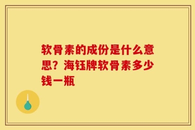 软骨素的成份是什么意思？海钰牌软骨素多少钱一瓶