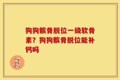 狗狗髌骨脱位一级软骨素？狗狗髌骨脱位能补钙吗
