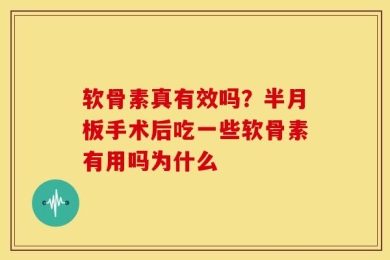 软骨素真有效吗？半月板手术后吃一些软骨素有用吗为什么