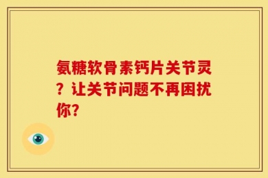 氨糖软骨素钙片关节灵？让关节问题不再困扰你？