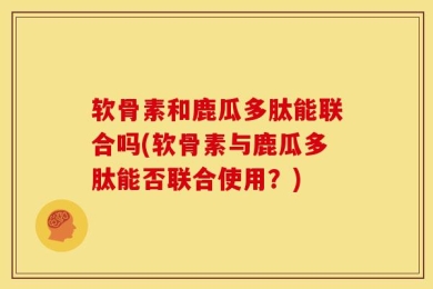 软骨素和鹿瓜多肽能联合吗(软骨素与鹿瓜多肽能否联合使用？)