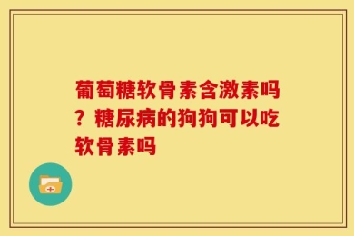 葡萄糖软骨素含激素吗？糖尿病的狗狗可以吃软骨素吗