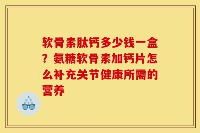 软骨素肽钙多少钱一盒？氨糖软骨素加钙片怎么补充关节健康所需的营养
