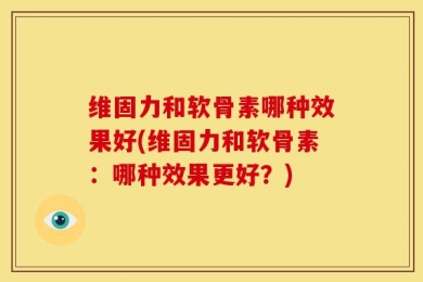 维固力和软骨素哪种效果好(维固力和软骨素：哪种效果更好？)