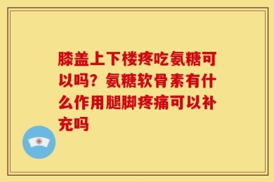膝盖上下楼疼吃氨糖可以吗？氨糖软骨素有什么作用腿脚疼痛可以补充吗