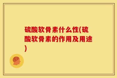 硫酸软骨素什么性(硫酸软骨素的作用及用途)