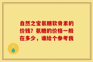 自然之宝氨糖软骨素的价钱？氨糖的价格一般在多少，谁给个参考我