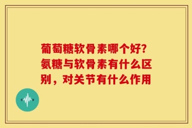 葡萄糖软骨素哪个好？氨糖与软骨素有什么区别，对关节有什么作用
