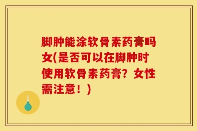 脚肿能涂软骨素药膏吗女(是否可以在脚肿时使用软骨素药膏？女性需注意！)