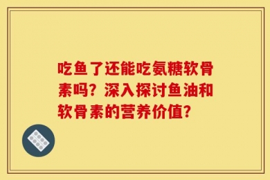 吃鱼了还能吃氨糖软骨素吗？深入探讨鱼油和软骨素的营养价值？