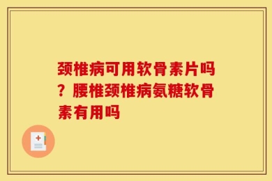 颈椎病可用软骨素片吗？腰椎颈椎病氨糖软骨素有用吗