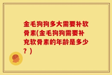 金毛狗狗多大需要补软骨素(金毛狗狗需要补充软骨素的年龄是多少？)