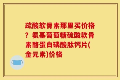 疏酸软骨素那里买价格？氨基葡萄糖硫酸软骨素酪蛋白磷酸肽钙片(金元素)价格
